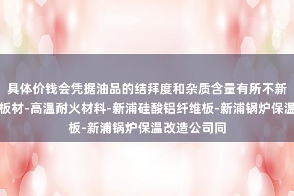 具体价钱会凭据油品的结拜度和杂质含量有所不新浦陶瓷纤维板材-高温耐火材料-新浦硅酸铝纤维板-新浦锅炉保温改造公司同